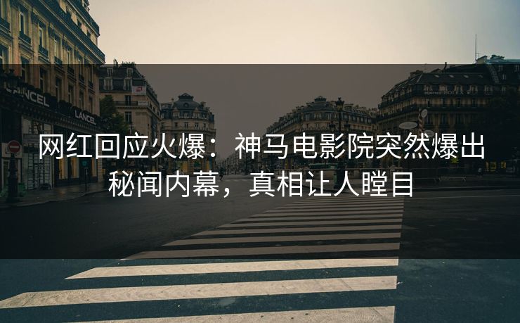 网红回应火爆：神马电影院突然爆出秘闻内幕，真相让人瞠目