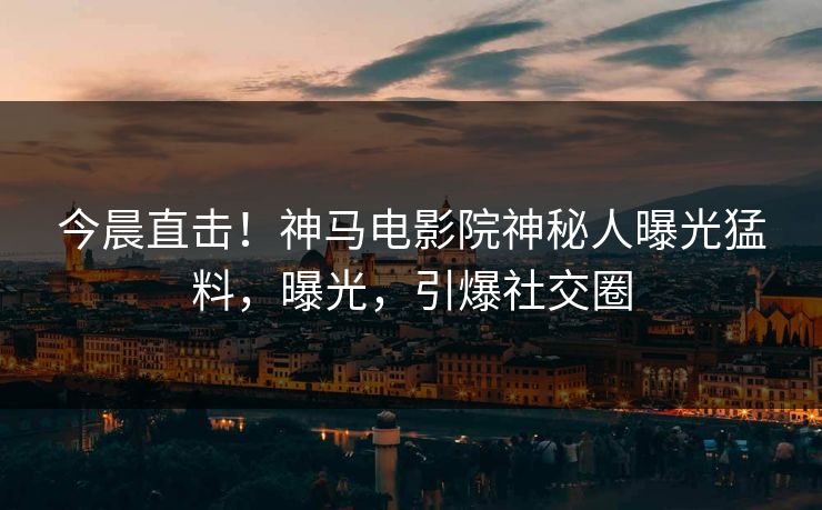 今晨直击！神马电影院神秘人曝光猛料，曝光，引爆社交圈