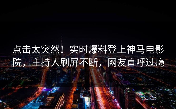 点击太突然！实时爆料登上神马电影院，主持人刷屏不断，网友直呼过瘾