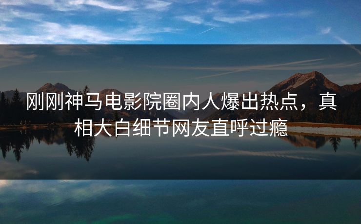 刚刚神马电影院圈内人爆出热点，真相大白细节网友直呼过瘾