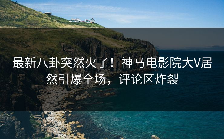 最新八卦突然火了！神马电影院大V居然引爆全场，评论区炸裂