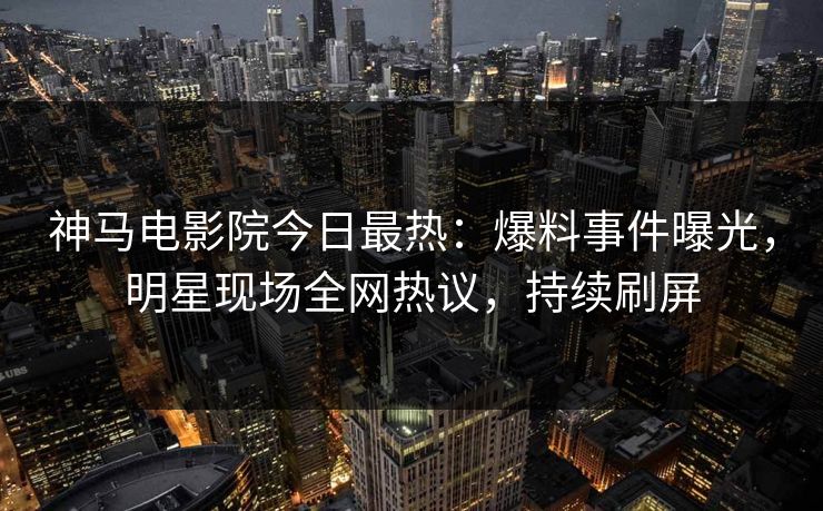 神马电影院今日最热：爆料事件曝光，明星现场全网热议，持续刷屏