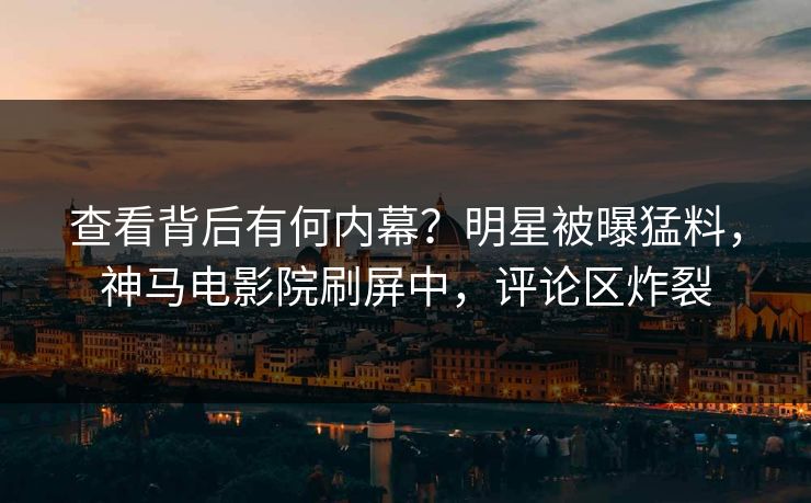 查看背后有何内幕？明星被曝猛料，神马电影院刷屏中，评论区炸裂