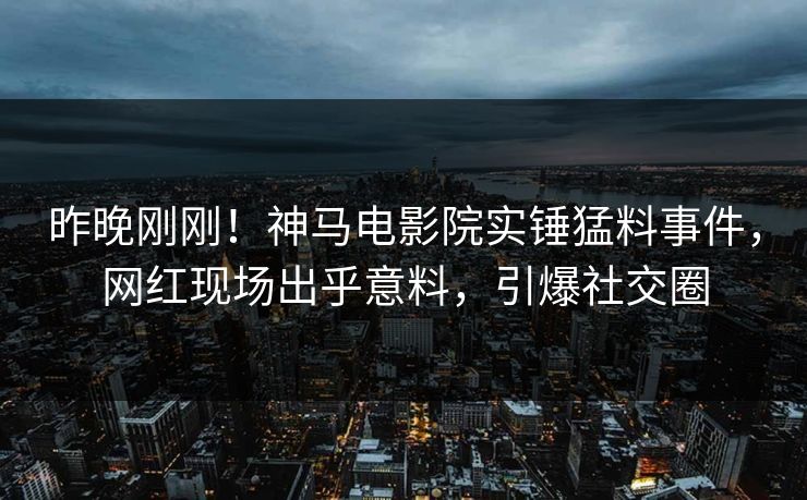 昨晚刚刚！神马电影院实锤猛料事件，网红现场出乎意料，引爆社交圈