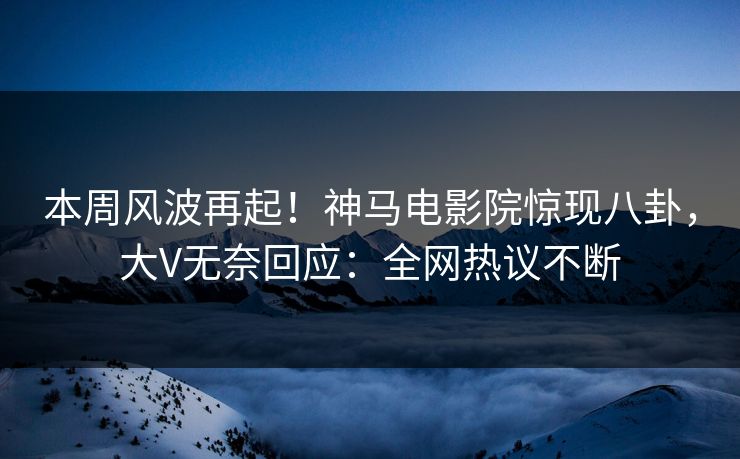 本周风波再起！神马电影院惊现八卦，大V无奈回应：全网热议不断