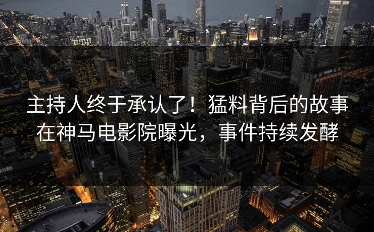 主持人终于承认了！猛料背后的故事在神马电影院曝光，事件持续发酵