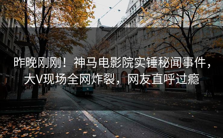 昨晚刚刚！神马电影院实锤秘闻事件，大V现场全网炸裂，网友直呼过瘾