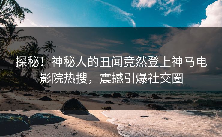 探秘！神秘人的丑闻竟然登上神马电影院热搜，震撼引爆社交圈