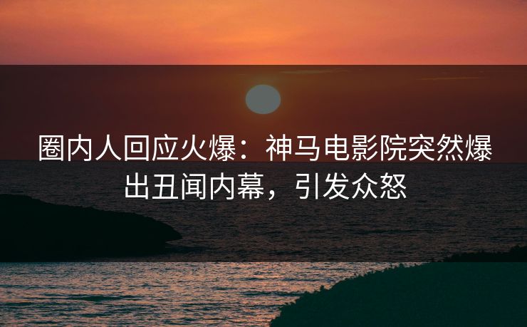 圈内人回应火爆：神马电影院突然爆出丑闻内幕，引发众怒