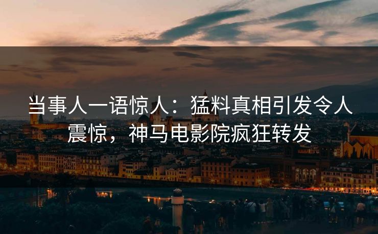当事人一语惊人：猛料真相引发令人震惊，神马电影院疯狂转发