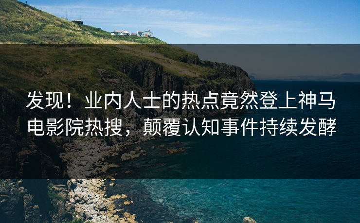 发现！业内人士的热点竟然登上神马电影院热搜，颠覆认知事件持续发酵