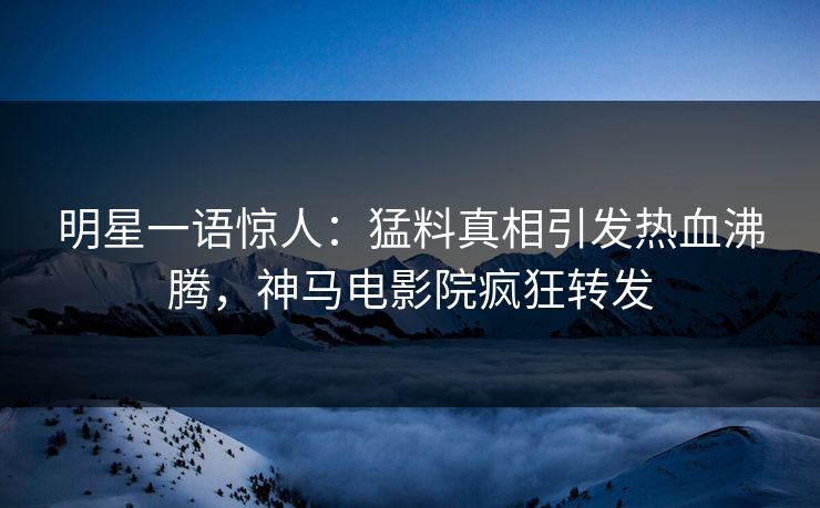 明星一语惊人：猛料真相引发热血沸腾，神马电影院疯狂转发