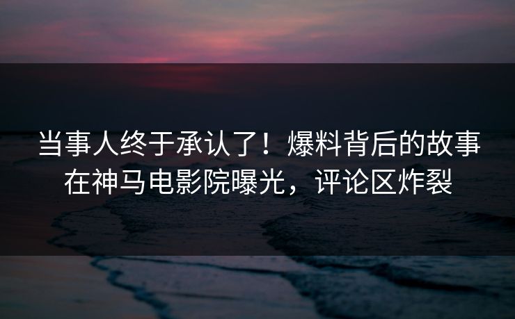 当事人终于承认了！爆料背后的故事在神马电影院曝光，评论区炸裂