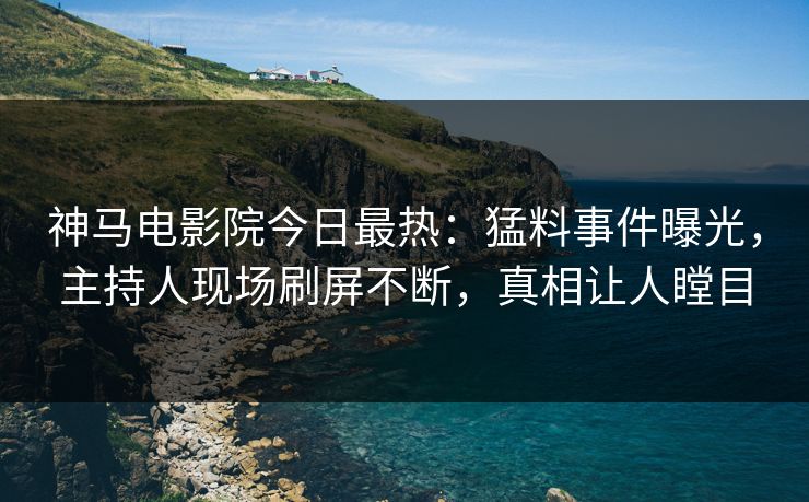 神马电影院今日最热：猛料事件曝光，主持人现场刷屏不断，真相让人瞠目