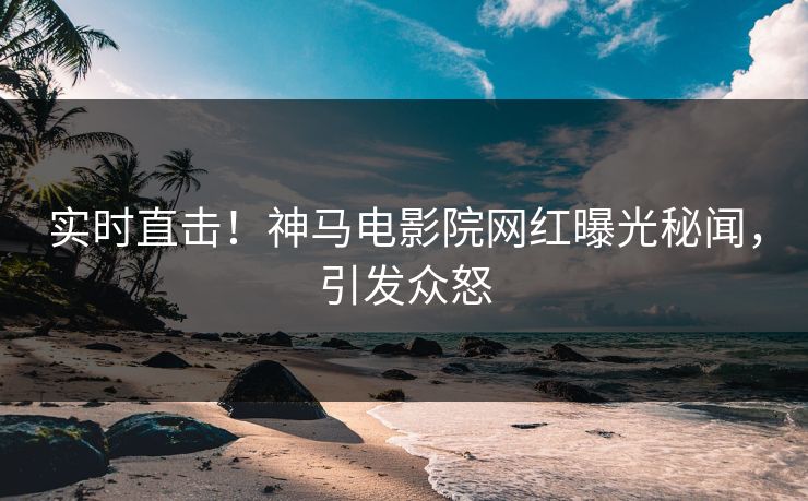 实时直击！神马电影院网红曝光秘闻，引发众怒