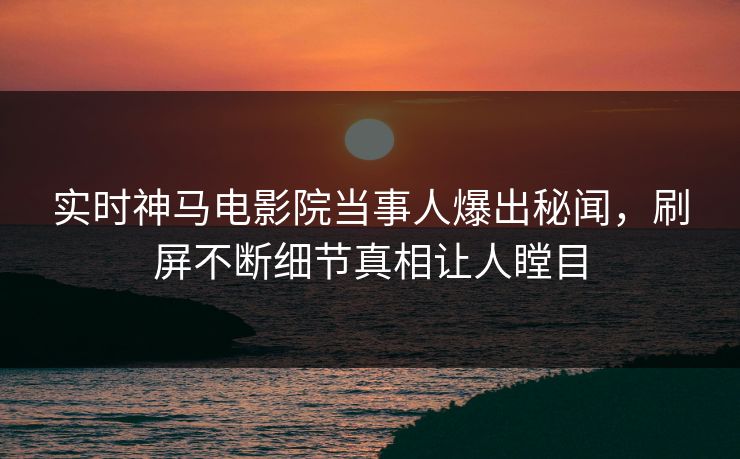 实时神马电影院当事人爆出秘闻，刷屏不断细节真相让人瞠目