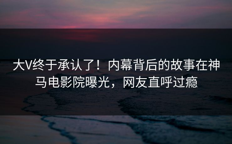 大V终于承认了！内幕背后的故事在神马电影院曝光，网友直呼过瘾