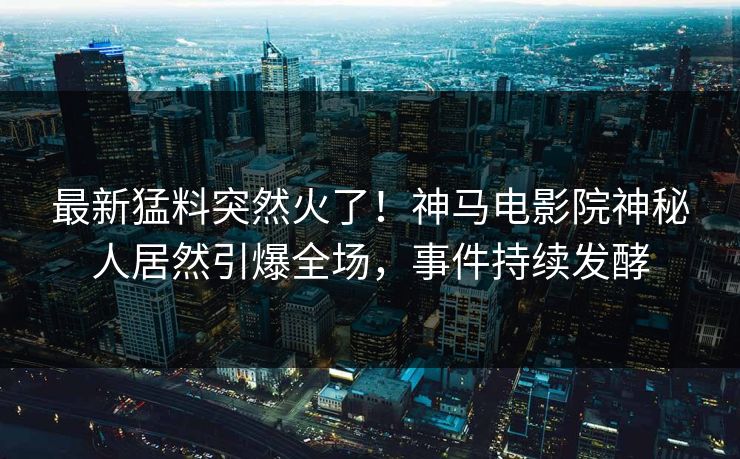 最新猛料突然火了！神马电影院神秘人居然引爆全场，事件持续发酵