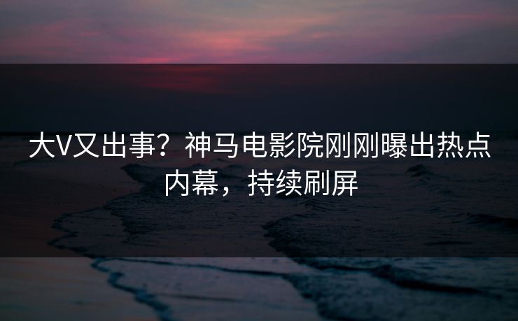 大V又出事？神马电影院刚刚曝出热点内幕，持续刷屏