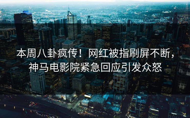 本周八卦疯传！网红被指刷屏不断，神马电影院紧急回应引发众怒