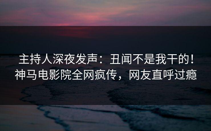 主持人深夜发声：丑闻不是我干的！神马电影院全网疯传，网友直呼过瘾