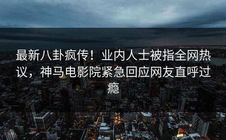 最新八卦疯传！业内人士被指全网热议，神马电影院紧急回应网友直呼过瘾
