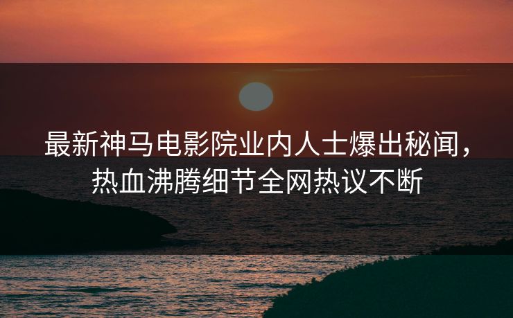 最新神马电影院业内人士爆出秘闻，热血沸腾细节全网热议不断