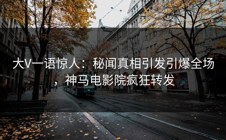 大V一语惊人：秘闻真相引发引爆全场，神马电影院疯狂转发