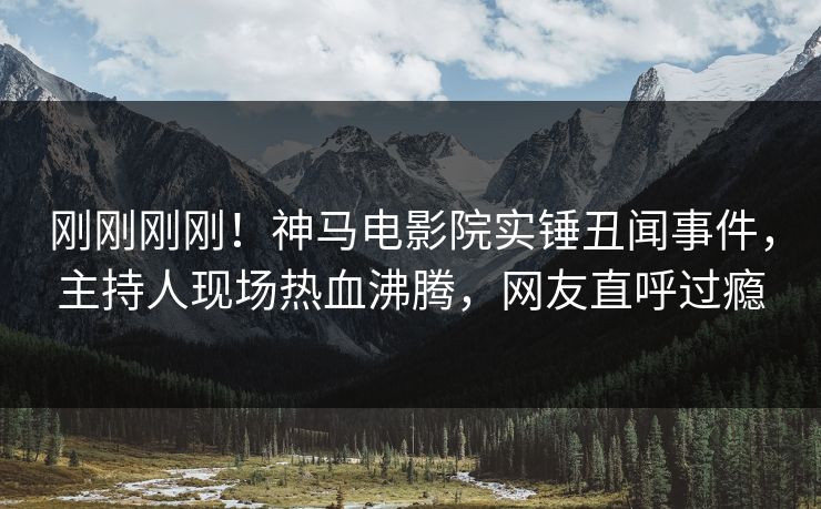 刚刚刚刚！神马电影院实锤丑闻事件，主持人现场热血沸腾，网友直呼过瘾