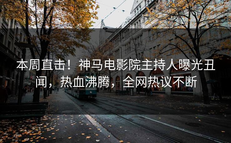 本周直击！神马电影院主持人曝光丑闻，热血沸腾，全网热议不断