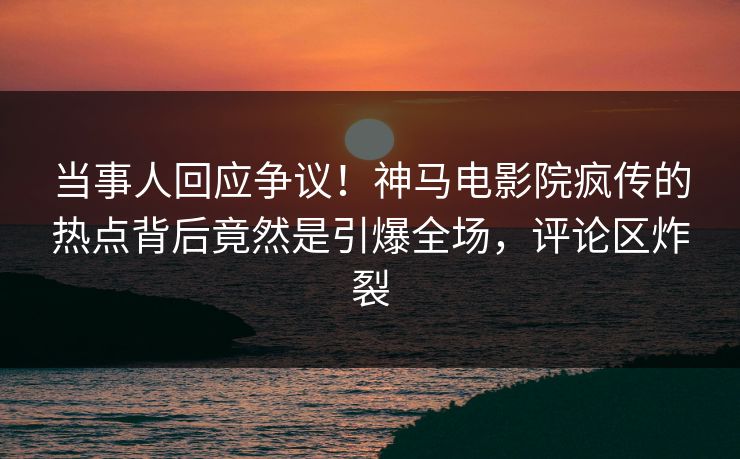 当事人回应争议！神马电影院疯传的热点背后竟然是引爆全场，评论区炸裂