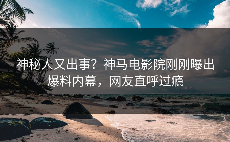 神秘人又出事？神马电影院刚刚曝出爆料内幕，网友直呼过瘾