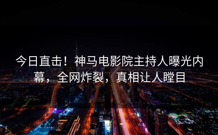今日直击！神马电影院主持人曝光内幕，全网炸裂，真相让人瞠目