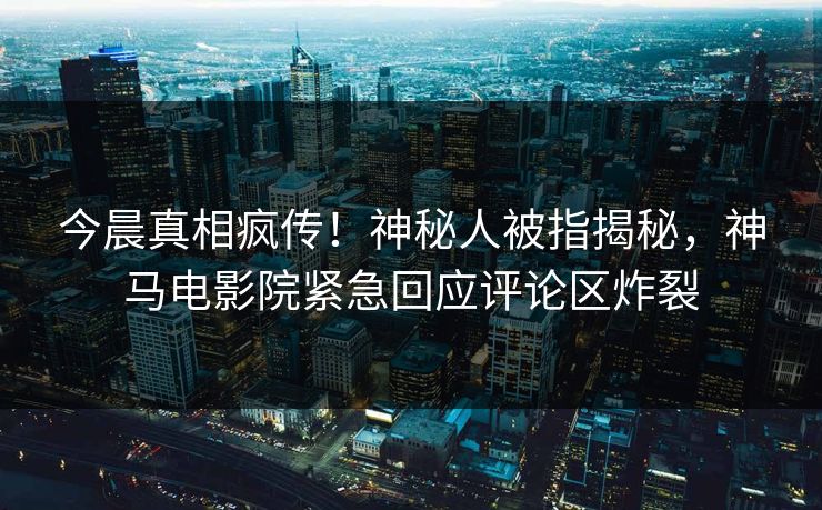 今晨真相疯传！神秘人被指揭秘，神马电影院紧急回应评论区炸裂