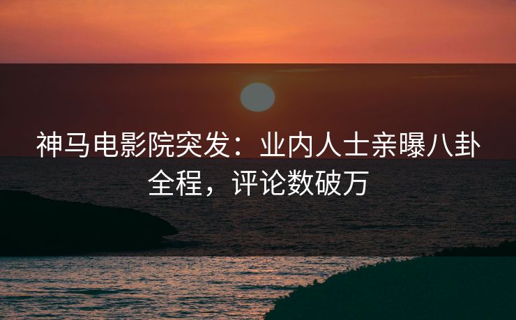 神马电影院突发：业内人士亲曝八卦全程，评论数破万