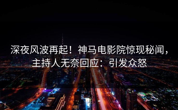 深夜风波再起！神马电影院惊现秘闻，主持人无奈回应：引发众怒