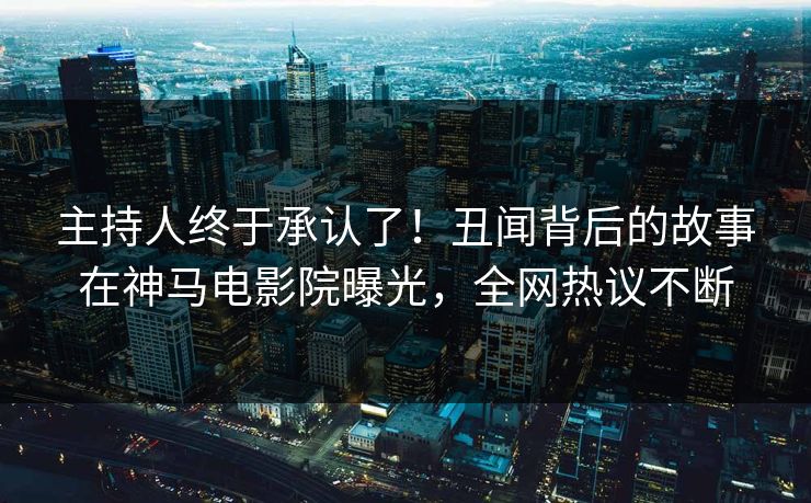 主持人终于承认了！丑闻背后的故事在神马电影院曝光，全网热议不断