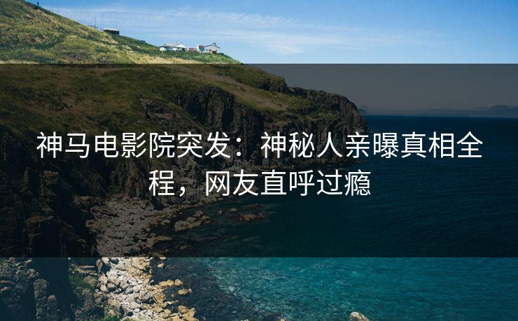 神马电影院突发：神秘人亲曝真相全程，网友直呼过瘾