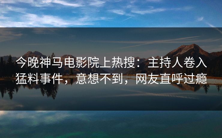 今晚神马电影院上热搜：主持人卷入猛料事件，意想不到，网友直呼过瘾