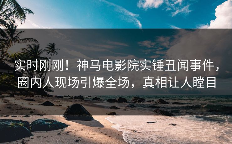 实时刚刚！神马电影院实锤丑闻事件，圈内人现场引爆全场，真相让人瞠目