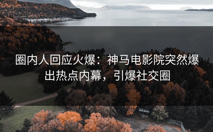 圈内人回应火爆：神马电影院突然爆出热点内幕，引爆社交圈
