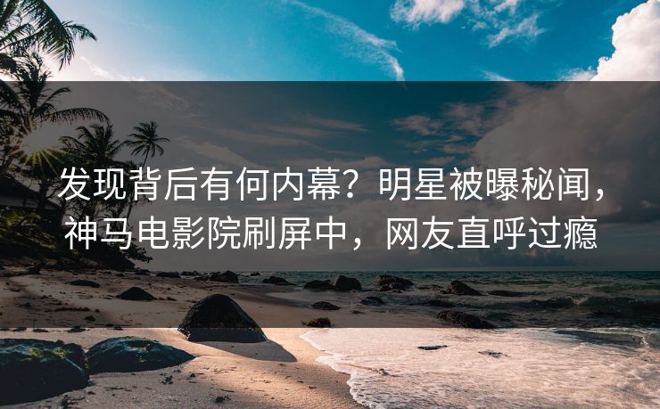 发现背后有何内幕？明星被曝秘闻，神马电影院刷屏中，网友直呼过瘾