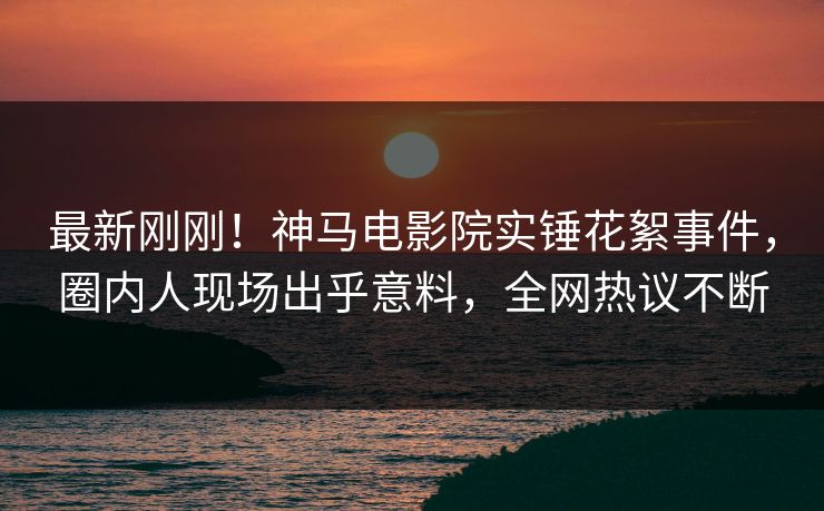 最新刚刚！神马电影院实锤花絮事件，圈内人现场出乎意料，全网热议不断