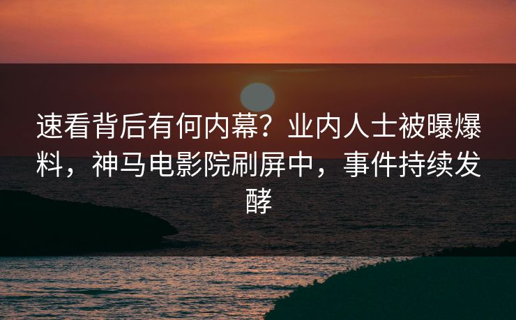 速看背后有何内幕？业内人士被曝爆料，神马电影院刷屏中，事件持续发酵