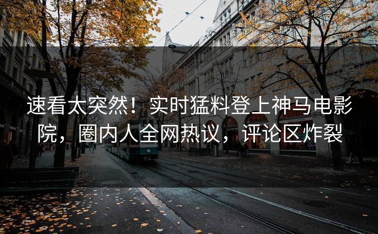 速看太突然！实时猛料登上神马电影院，圈内人全网热议，评论区炸裂