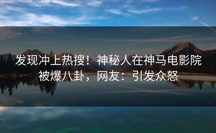 发现冲上热搜！神秘人在神马电影院被爆八卦，网友：引发众怒