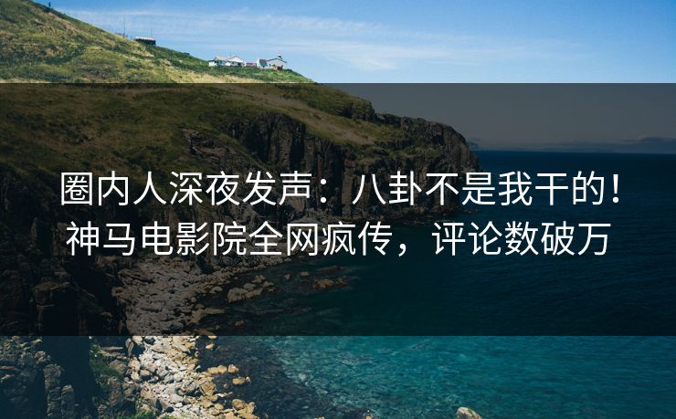 圈内人深夜发声：八卦不是我干的！神马电影院全网疯传，评论数破万