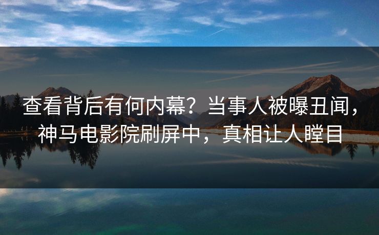 查看背后有何内幕？当事人被曝丑闻，神马电影院刷屏中，真相让人瞠目