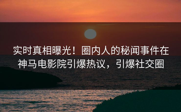 实时真相曝光！圈内人的秘闻事件在神马电影院引爆热议，引爆社交圈