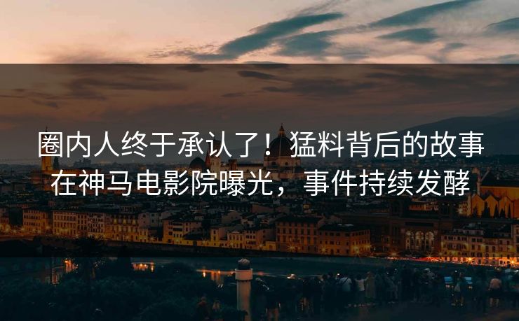 圈内人终于承认了！猛料背后的故事在神马电影院曝光，事件持续发酵